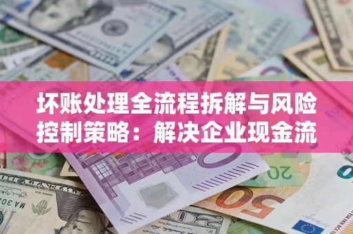 武汉坏账处理全流程拆解与风险控制策略：解决企业现金流顽疾的实战指南