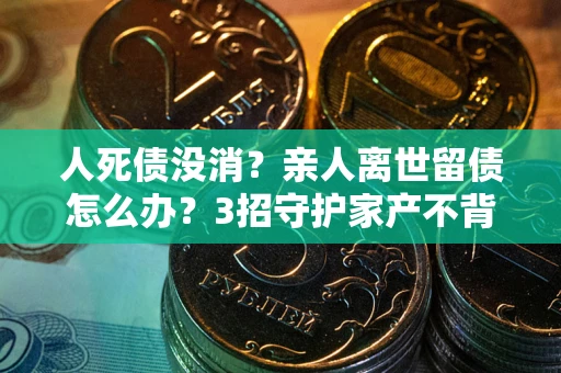 武汉人死债没消？亲人离世留债怎么办？3招守护家产不背锅