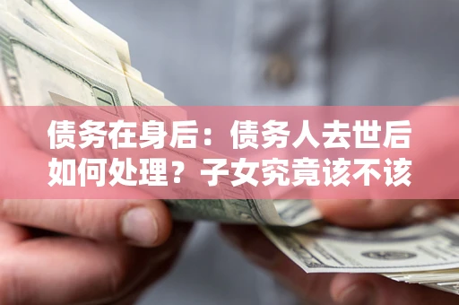 武汉债务在身后：债务人去世后如何处理？子女究竟该不该还钱？