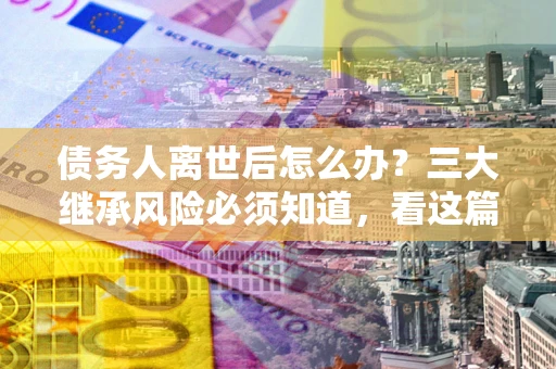 武汉债务人离世后怎么办？三大继承风险必须知道，看这篇就够了