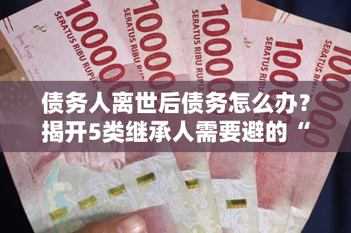 武汉债务人离世后债务怎么办？揭开5类继承人需要避的“坑”